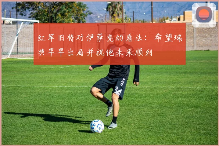红军旧将对伊萨克的看法：希望瑞典早早出局并祝他未来顺利