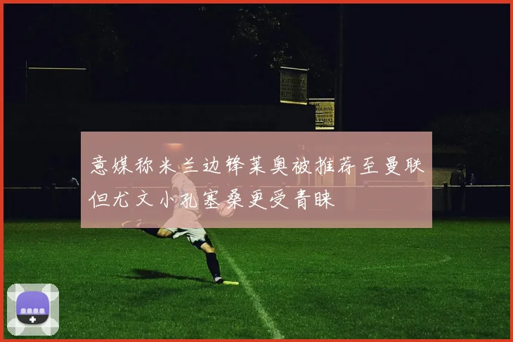 意媒称米兰边锋莱奥被推荐至曼联但尤文小孔塞桑更受青睐