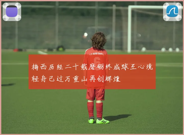 梅西历经二十载磨砺终成球王心境轻舟已过万重山再创辉煌
