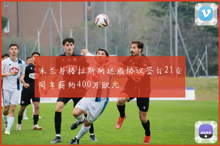米兰与格拉斯纳达成协议签订21合同年薪约400万欧元
