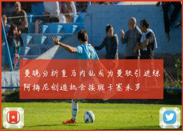 曼晚分析皇马内乱或为曼联引进琼阿梅尼创造机会接班卡塞米罗