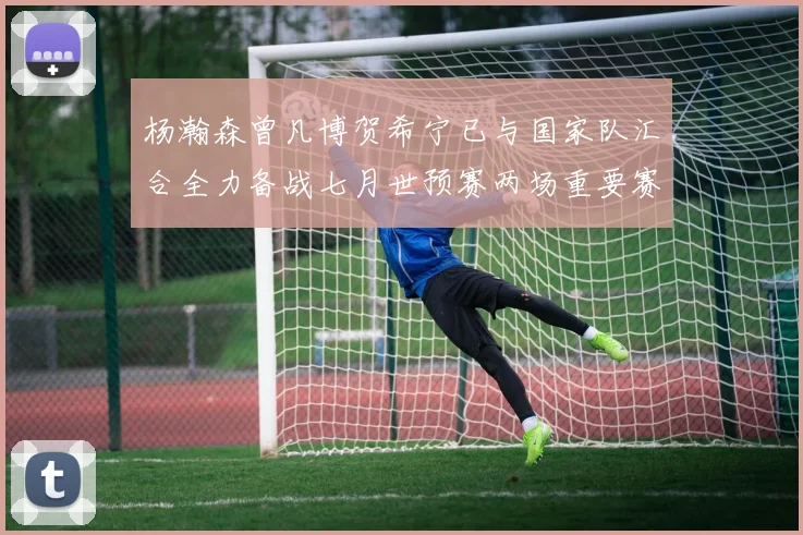 杨瀚森曾凡博贺希宁已与国家队汇合全力备战七月世预赛两场重要赛事