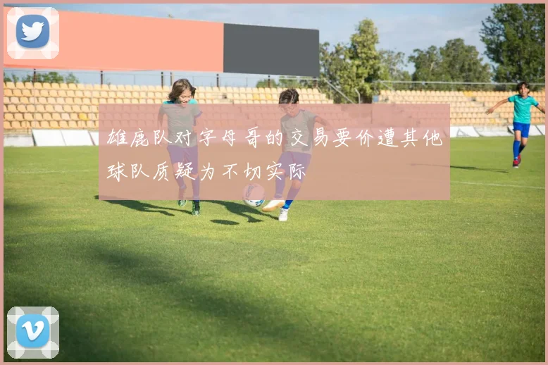雄鹿队对字母哥的交易要价遭其他球队质疑为不切实际