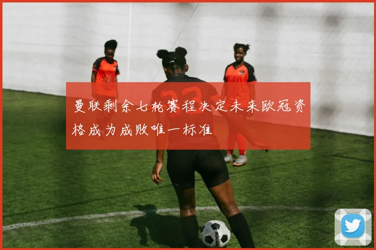 曼联剩余七轮赛程决定未来欧冠资格成为成败唯一标准