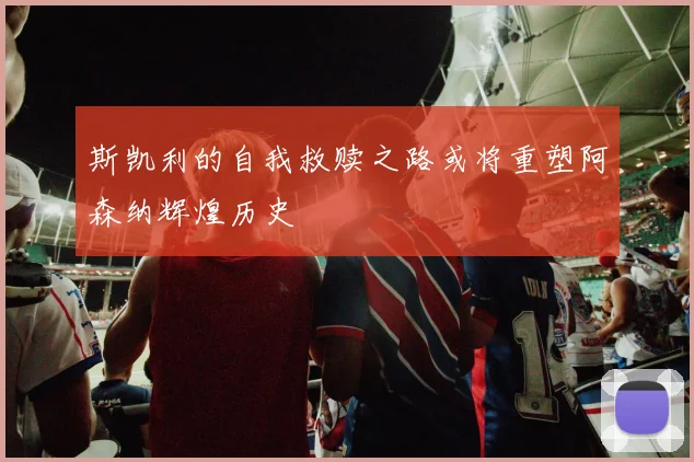 斯凯利的自我救赎之路或将重塑阿森纳辉煌历史