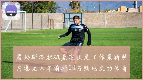 詹姆斯洛杉矶豪宅收尾工作最新照片曝光六年前3700万购地皮的传奇故事