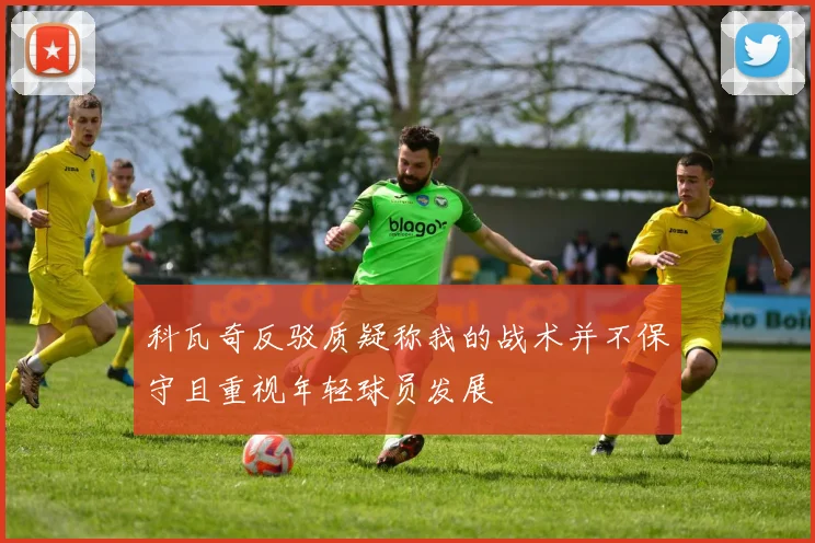 科瓦奇反驳质疑称我的战术并不保守且重视年轻球员发展