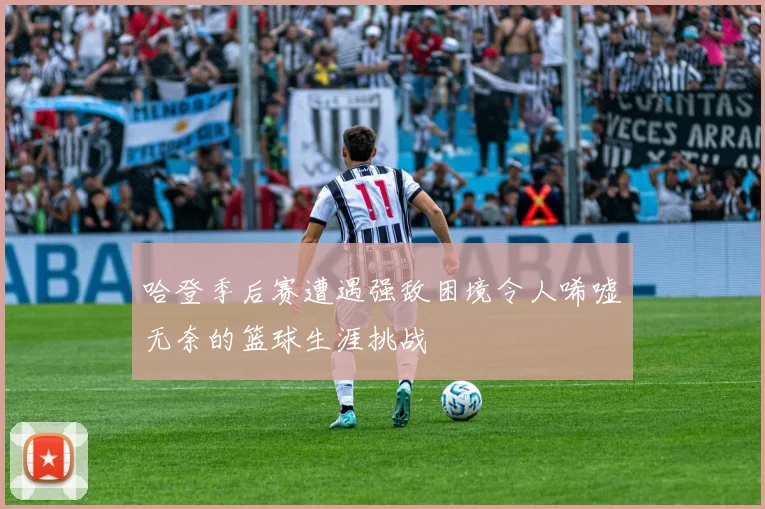 哈登季后赛遭遇强敌困境令人唏嘘无奈的篮球生涯挑战