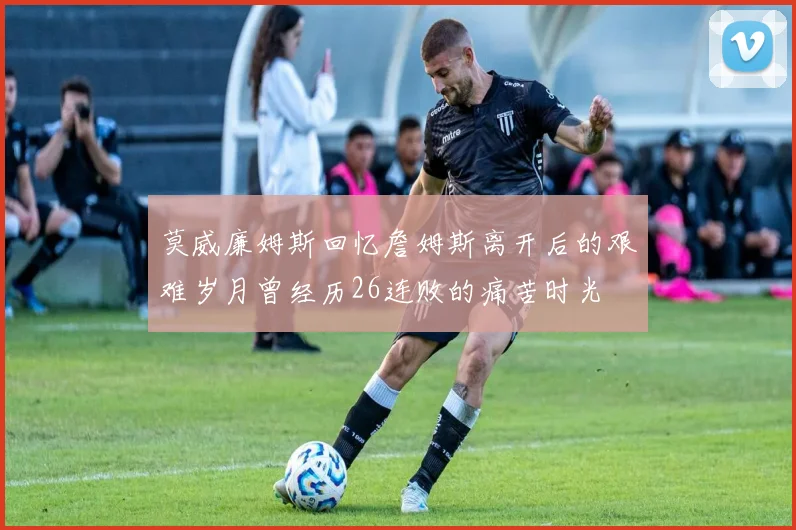 莫威廉姆斯回忆詹姆斯离开后的艰难岁月曾经历26连败的痛苦时光