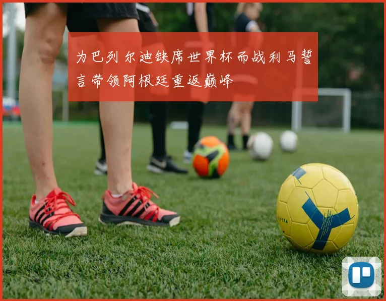 为巴列尔迪缺席世界杯而战利马誓言带领阿根廷重返巅峰