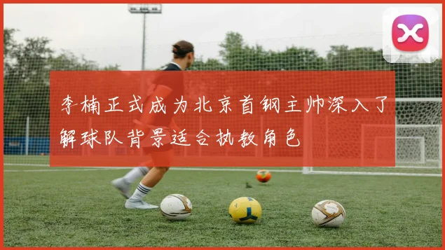 李楠正式成为北京首钢主帅深入了解球队背景适合执教角色