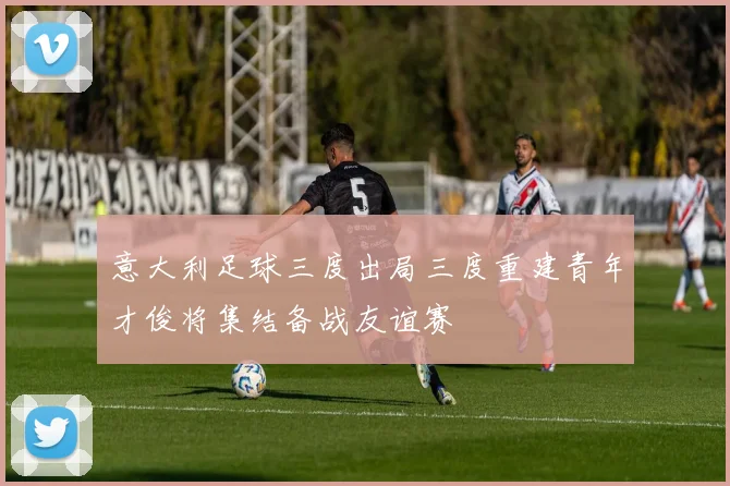 意大利足球三度出局三度重建青年才俊将集结备战友谊赛
