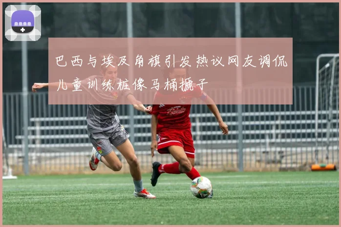 巴西与埃及角旗引发热议网友调侃儿童训练桩像马桶搋子