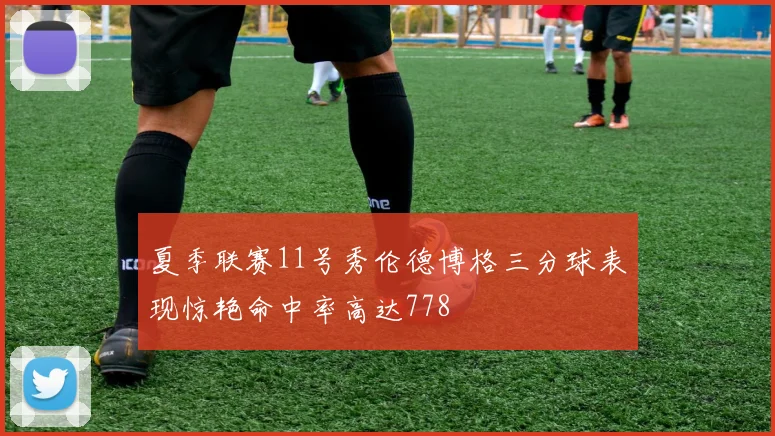 夏季联赛11号秀伦德博格三分球表现惊艳命中率高达778