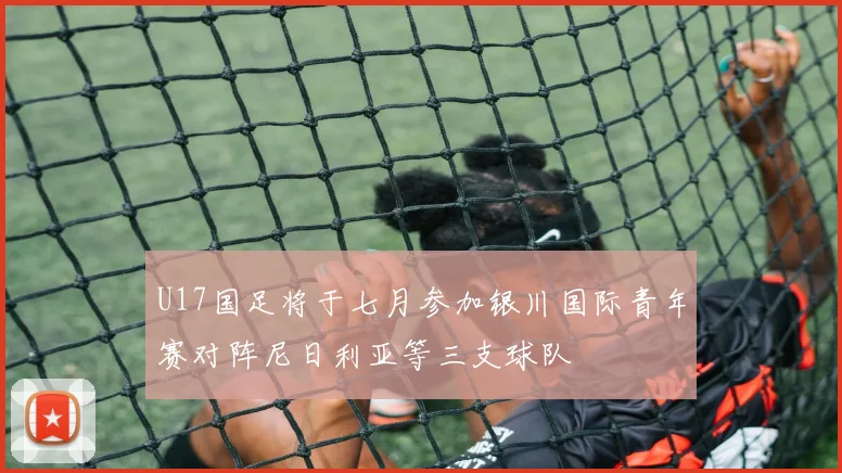 U17国足将于七月参加银川国际青年赛对阵尼日利亚等三支球队