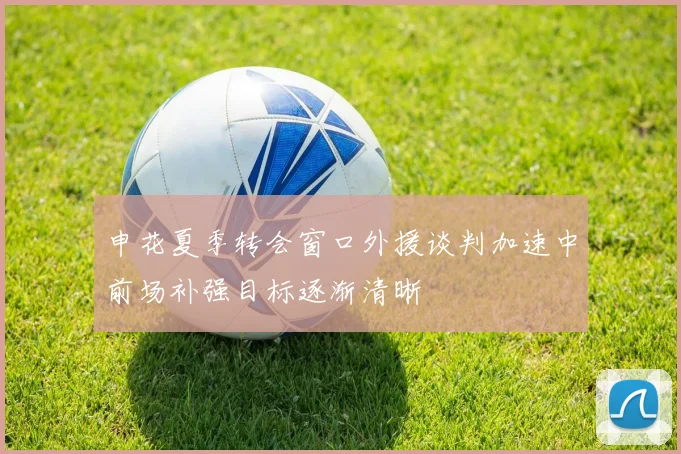 申花夏季转会窗口外援谈判加速中前场补强目标逐渐清晰