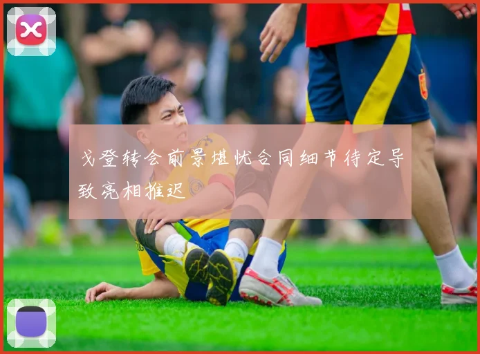 戈登转会前景堪忧合同细节待定导致亮相推迟