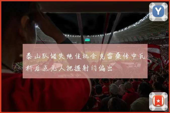 泰山队错失绝佳机会克雷桑传中瓦科后点无人把握射门偏出