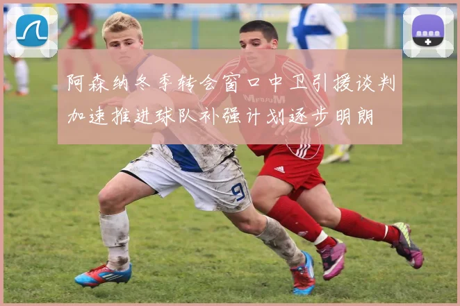 阿森纳冬季转会窗口中卫引援谈判加速推进球队补强计划逐步明朗