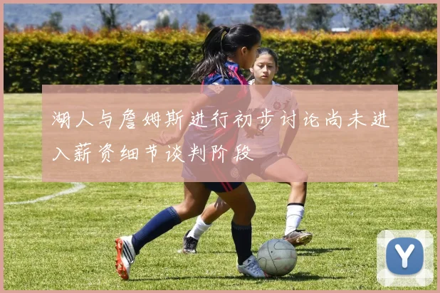 湖人与詹姆斯进行初步讨论尚未进入薪资细节谈判阶段