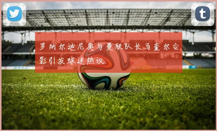 罗纳尔迪尼奥与曼联队长马奎尔合影引发球迷热议