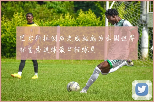 巴尔科拉创历史成就成为法国世界杯首秀进球最年轻球员