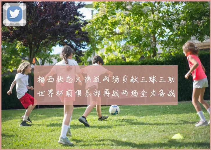 梅西状态火热近两场贡献三球三助世界杯前俱乐部再战两场全力备战大赛