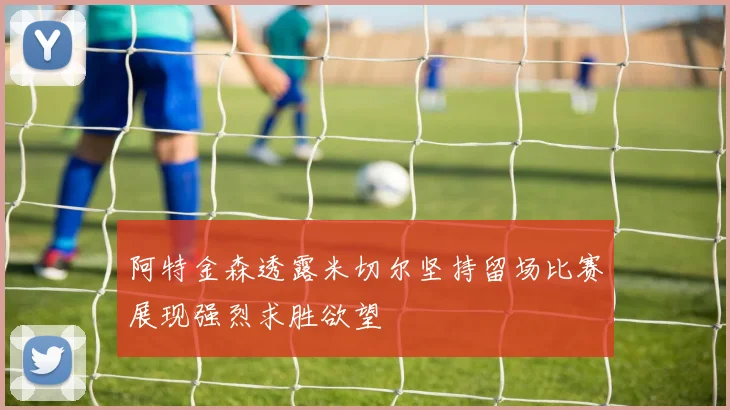 阿特金森透露米切尔坚持留场比赛展现强烈求胜欲望