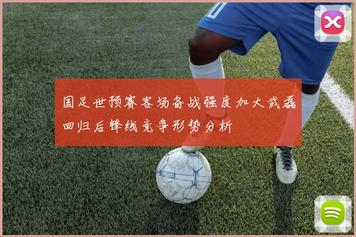 国足世预赛客场备战强度加大武磊回归后锋线竞争形势分析