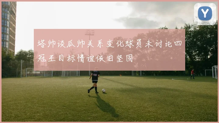 塔帅谈瓜帅关系变化球员未讨论四冠王目标情谊依旧坚固